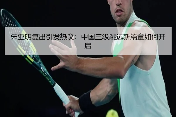 朱亚明复出引发热议：中国三级跳远新篇章如何开启